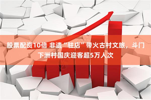 股票配资10倍 非遗“驻店”带火古村文旅，斗门下洲村国庆迎客超5万人次